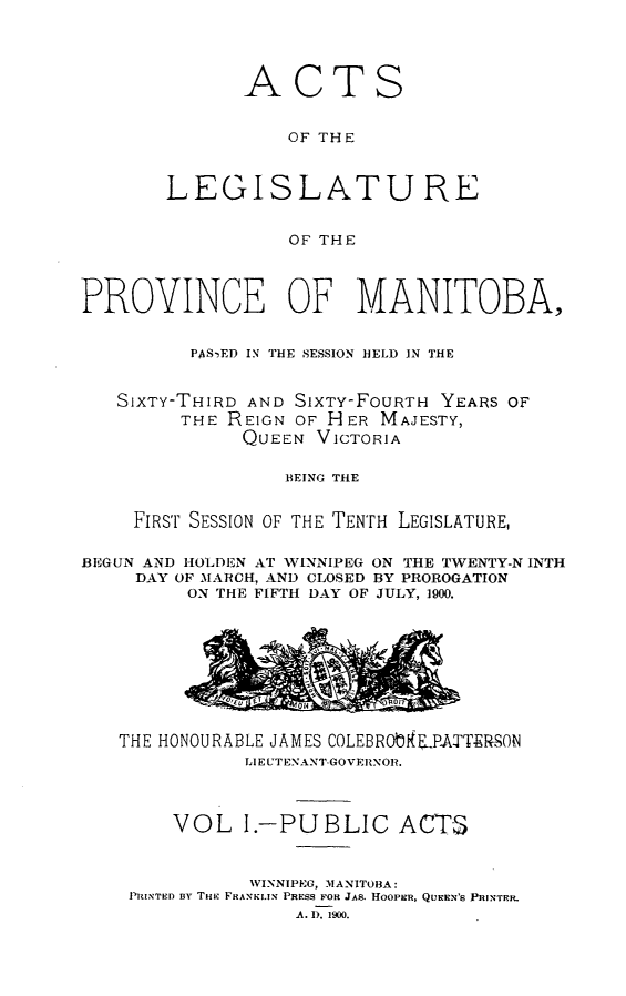 handle is hein.psc/acleproman0030 and id is 1 raw text is: 




       ACTS


           OF THE



LEGISLATURE


           OF THE


PROVINCE OF MANITOBA,


          PAS- ED IN THE SESSION HELD IN THE


   SIXTY-THIRD AND SIXTY-FOURTH YEARS OF
         THE REIGN OF HER MAJESTY,
              QUEEN VICTORIA

                  BEING THE


     FIRST SESSION OF THE TENTH LEGISLATURE,

BEGUN AND HOLDEN AT WINNIPEG ON THE TWENTY-N INTH
     DAY OF MARCH, AND CLOSED BY PROROGATION
         ON THE FIFTH DAY OF JULY, 1900.


THE HONOURABLE JAMES COLEBRObkPATTERSON
           LIEUTENANT-GOVERNOR.



     VOL I.-PUBLIC ACTS


           WINNIPEG, MANITOBA:
 PRINTED By THRE FRANKLIN PRESS FOR JAB. HOOPER, QUEEN'S PRINTER.
               A. I). 1900.


