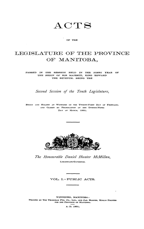 handle is hein.psc/acleproman0031 and id is 1 raw text is: 











                    ACTS




                          OF THE






LEGISLATUIRE OF THE PIROVINCE


                OF MANITOBA,




     PASSED IN THE SESSION HELD IN THE FIRST YEAR OF
            THE REIGN OF HIS MAJESTY, KING EDWARD
                   THE SEVEZNTH, BEING THE





          Second Session of Mle Tenth Legislature,





      BEGUN AND HOLDEN AT WINNIPEG ON TUE TWENTY-FIRST DAY OF FEBRUARY,
             AND CLOSZD BY PROOGATON ON TwE TwENTY-Nm,,
                      DAY OF MARC.,, 1901,


   The Ronourable Dai'el Hunter MicMillan,

                .IEcT7ENAsr-GovnEnon.







           VOL. I.-PTBLIC  .ACTS.







              WINNIPEG, MANITOBA,
FIRT Br TnE '1'ELEGRmA PG. Co., LrB.. FOR JAB. HOOPER, KNG'S PRINTER
             FOR TR PnovINUE OF MA-TOBA.

                   A. D. 1901.


