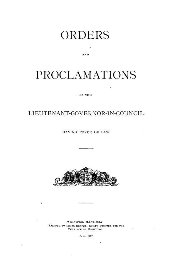 handle is hein.psc/acleproman0037 and id is 1 raw text is: 












        ORDERS





              AND







PROCLAMATIONS





              OF THE


LIEUTENANT-GOVERNOR-IN-COUNCIL





           HAVING FORCE OF LAW































           WINNIPEG, MANITOBA:
      PRINTED BY JAMES HOOPER, KING'S PRINTER FOR THE
            PROVINCE OF MANITOBA

                A D. 1907


