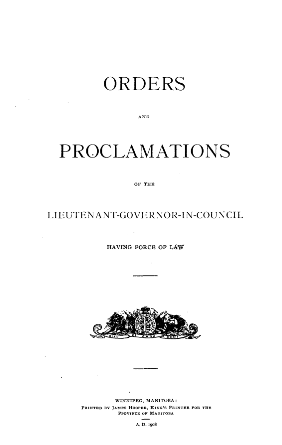 handle is hein.psc/acleproman0038 and id is 1 raw text is: 


















        ORDERS





               AND








PROCLAMATIONS





              OF THE


LIEUTENANT-GOVERNOR-IN-COUNCIL






           HAVING FORCE OF LAW


      WINNIPEG, MANITOBA:
PRINTED BY JAMES HOOPER, KING'S PRINTER FOR THE
       PPOVINCE OF MANITOBA

          A. D. 19o8


