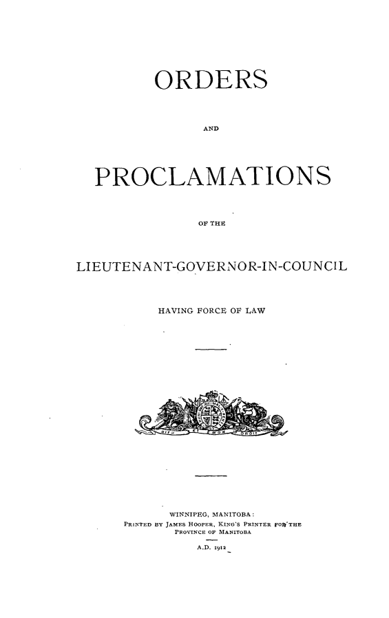 handle is hein.psc/acleproman0042 and id is 1 raw text is: 











        ORDERS





               AND







PROCLAMATIONS





              OF THE


LIEUTENANT-GOVERNOR-IN-COUNCIL





           HAVING FORCE OF LAW


      WINNIPEG, MIANITOBA:
PRINTED BY JAMES HOOPER, KING'S PRINTER FO1'THR
       PROVINCE OF MANITOBA

          A.D. 1912


