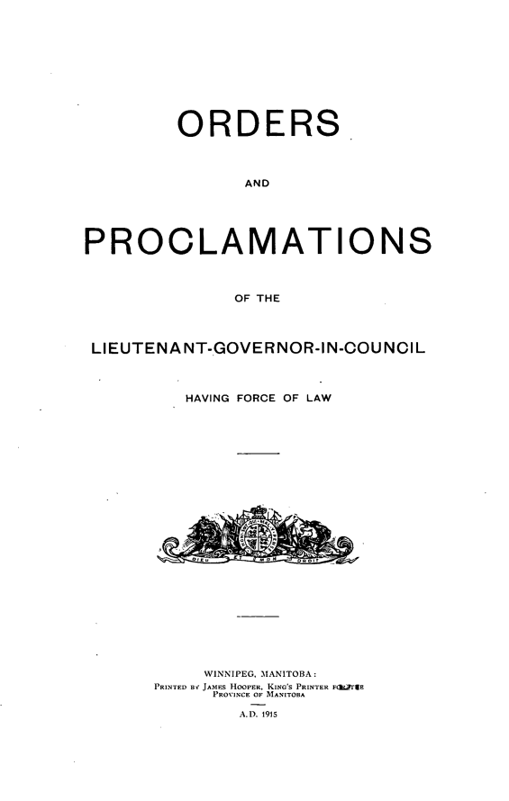 handle is hein.psc/acleproman0045 and id is 1 raw text is: 










         ORDERS



                AND





PROCLAMATIONS



               OF THE




 Ll EUTENA NT-GOVERNOR-I N-OOU NCI L



          HAVING FORCE OF LAW


     WINNIPEG, MANITOBA:
PRINTED BV JAMES HOOFER, KING'S PRINTER F(igrTaE
      PROVINCE OF MANITOBA

        A.D. 1915


