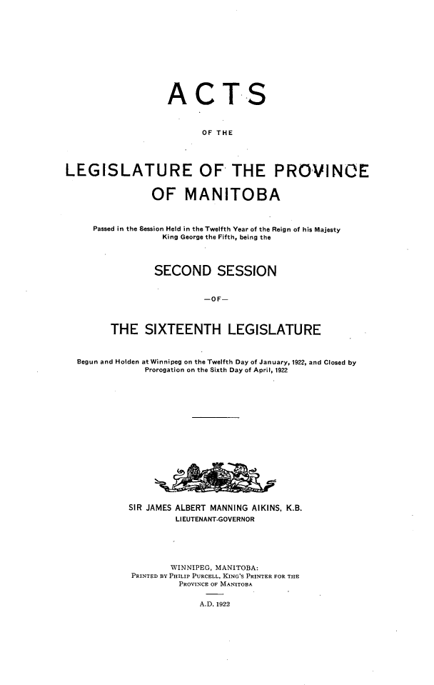 handle is hein.psc/acleproman0052 and id is 1 raw text is: 












                   ACTS



                         OF THE




LEGISLATURE OF THE PROVINOE


                OF MANITOBA



     Passed in the Session Held in the Twelfth Year of the Reign of his Majesty
                  King George the Fifth, being the




                SECOND SESSION


                         -OF-



        THE SIXTEENTH LEGISLATURE



  Begun and Holden at Winnipeg on the Twelfth Day of January, 1922, and Closed by
               Prorogation on the Sixth Day of April, 1922


















            SIR JAMES ALBERT MANNING AIKINS, K.B.
                    LIEUTENANT-GOVERNOR






                    WINNIPEG, MANITOBA:
            PRINTED BY PHILIP PURCELL, KING'S PRINTER FOR TIE
                     PROVINCE OF MANITOBA


                         A.D. 1922


