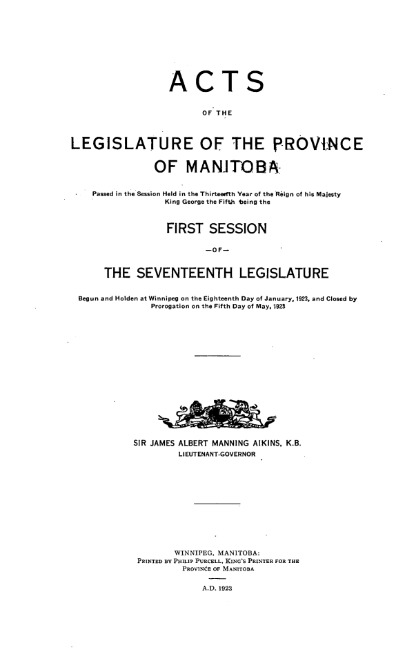 handle is hein.psc/acleproman0053 and id is 1 raw text is: 











                   ACTS


                         OF THE




LEGISLATURE OF THE p-ROVNCE


                OF MANITOBA-


    Passed in the Session Held in the Thirteefth Year of the Reign of his Majesty
                  King George the Fifth 4being the



                  FIRST SESSION


                          --OF-



      THE SEVENTEENTH LEGISLATURE


 Begun and Holden at Winnipeg on the Eighteenth Day of January, 1923, and Closed by
               Prorogation on the Fifth Day of May. 1923



















            SIR JAMES ALBERT MANNING AIKINS, K.B.
                     LIEUTENANT-GOVERNOR













                     WINNIPEG, MANITOBA:
             PRINTED BY PHILIP PURCELL, KING'S PRINTER FOR THE
                     PROVINCE OF MANITOBA


                         A.D. 1923


