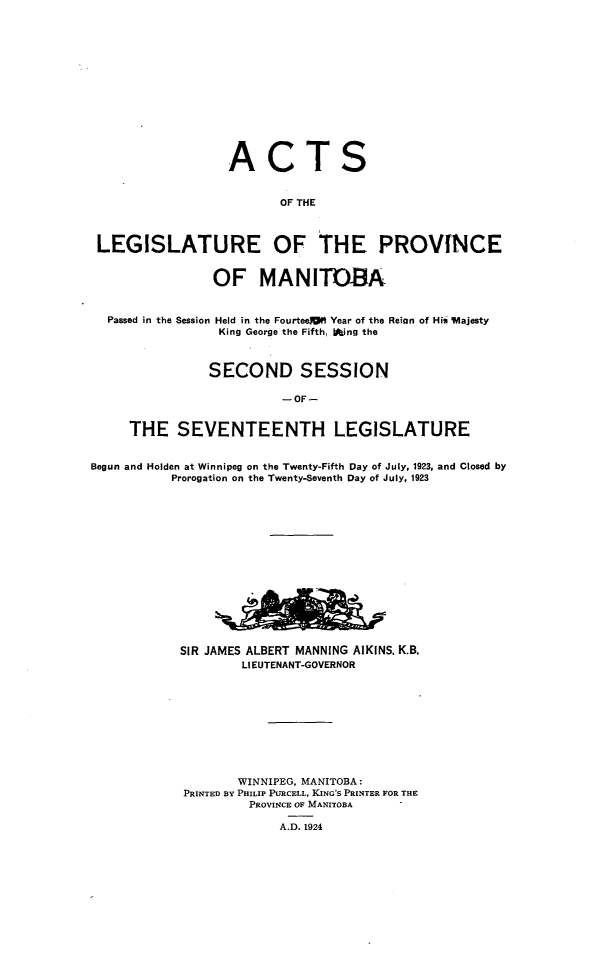handle is hein.psc/acleproman0054 and id is 1 raw text is: 














ACT


S


                          OF THE



 LEGISLATURE OF THE PROVNCE


                OF MANITOBA,


  Passed in the Session Held in the Fourteea9 Year of the Reian of His 'vlajesty
                 King George the Fifth, Oing the



                 SECOND SESSION

                          - OF -


     THE SEVENTEENTH LEGISLATURE


Begun and Holden at Winnipeg on the Twenty-Fifth Day of July, 1923, and Closed by
           Prorogation on the Twenty-Seventh Day of July, 1923















           SIR JAMES ALBERT MANNING AIKINS, K.B.
                    LIEUTENANT-GOVERNOR










                    WINNIPEG, MANITOBA :
            PRINTED BY PHILIP PURCELL, KING'S PRINTER FOR THE
                     PROVINCE OF MANITOBA

                         A.D. 1924


