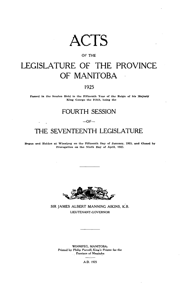 handle is hein.psc/acleproman0055 and id is 1 raw text is: 











                     ACTS


                          OF THE


LEGISLATURE OF THE PROVINCE


                 OF MANITOBA


                            1925

    Passed in the Session Held in the Fifteenth Year of the Reign of his Majesty
                    King George the Fifth, being the


            FOURTH SESSION

                     -OF-


THE SEVENTEENTH LEGISLATURE


Begun and Holden


at Winnipeg on the Fifteenth Day of January, 1925, and Closed by
Prorogation on the Ninth Day of April, 1925,


SIR JAMES ALBERT MANNING AIKINS, K.B.
         LIEUTENANT-GOVERNOR









         WINNIPEG, MANITOBA:
   Printed by Philip Purcell, King's Printer for the
           Province of Manitoba

              A.D. 1925


