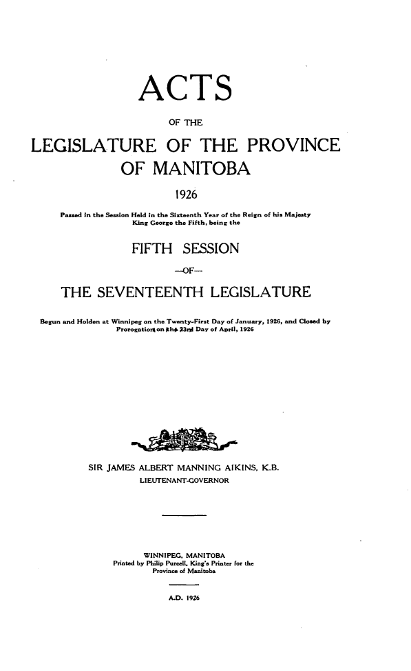 handle is hein.psc/acleproman0056 and id is 1 raw text is: 









                    ACTS


                          OF THE


LEGISLATURE OF THE PROVINCE


                 OF MANITOBA


                           1926

     Passed in the Session Held in the Sixteenth Year of the Reign of his Majesty
                   King George the Fifth, being the


                   FIFTH SESSION

                           --OF-


     THE SEVENTEENTH LEGISLATURE


  Begun and Holden at Winnipeg on the Twenty-First Day of January, 1926, and Closed by
                Prorog~tioron Ith# 23rjI Day of April, 1926


SIR JAMES ALBERT MANNING AIKINS, K.B.
          LI EUTENANT-GOVERNOR








          WINNIPEG. MANITOBA
     Printed by Philip Purcell. King's Printer for the
            Province of Manitoba


               A.D. 1926


2ftm-


