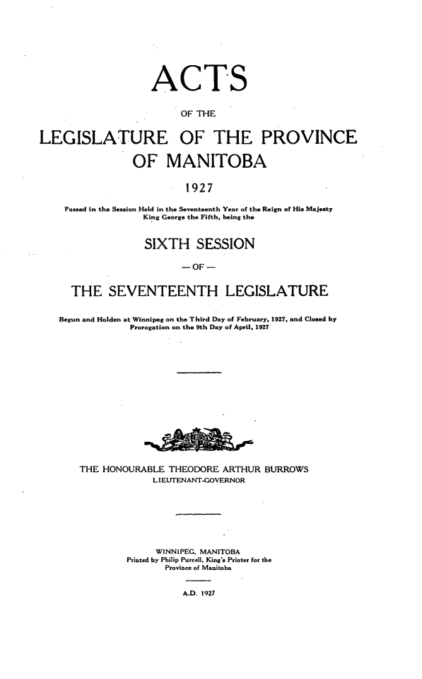 handle is hein.psc/acleproman0057 and id is 1 raw text is: 









                    ACTS


                         OF THE


LEGISLATURE OF THE PROVINCE


                 OF MANITOBA


                          1927

    Passed in the Session Held in the Seventeenth Year of the Reign of His Majesty
                   King George the Fifth, being the



                   SIXTH SESSION

                         - OF -


      THE SEVENTEENTH LEGISLATURE


   Begun and Holden at Winnipeg on the Third Day of February, 1927, and Closed by
                Prorogation on the 9th Day of April, 1927
















       THE HONOURABLE THEODORE ARTHUR BURROWS
                    LIEUTENANT-GOVERNOR








                    WINNIPEG, MANITOBA
                Printed by Philip Purcell, King's Printer for the
                      Province of Manitoba


                          A.D. 1927



