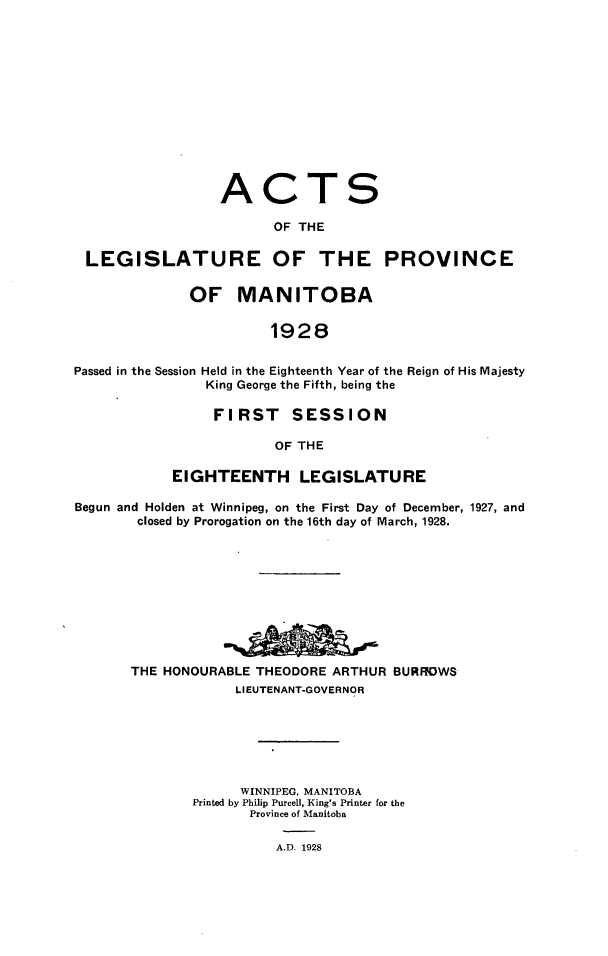handle is hein.psc/acleproman0058 and id is 1 raw text is: 













                  ACTS

                        OF THE

 LEGISLATURE OF THE PROVINCE


              OF MANITOBA


                        1928


Passed in the Session Held in the Eighteenth Year of the Reign of His Majesty
                King George the Fifth, being the


     FIRST SESSION

            OF THE

EIGHTEENTH LEGISLATURE


Begun and Holden at Winnipeg, on the First Day of December, 1927, and
        closed by Prorogation on the 16th day of March, 1928.










        THE HONOURABLE THEODORE ARTHUR BURROWS
                   LIEUTENANT-GOVERNOR







                   WINNIPEG, MANITOBA
              Printed by Philip Purcell, King's Printer for the
                     Province of Manitoba


A.D. 1928


