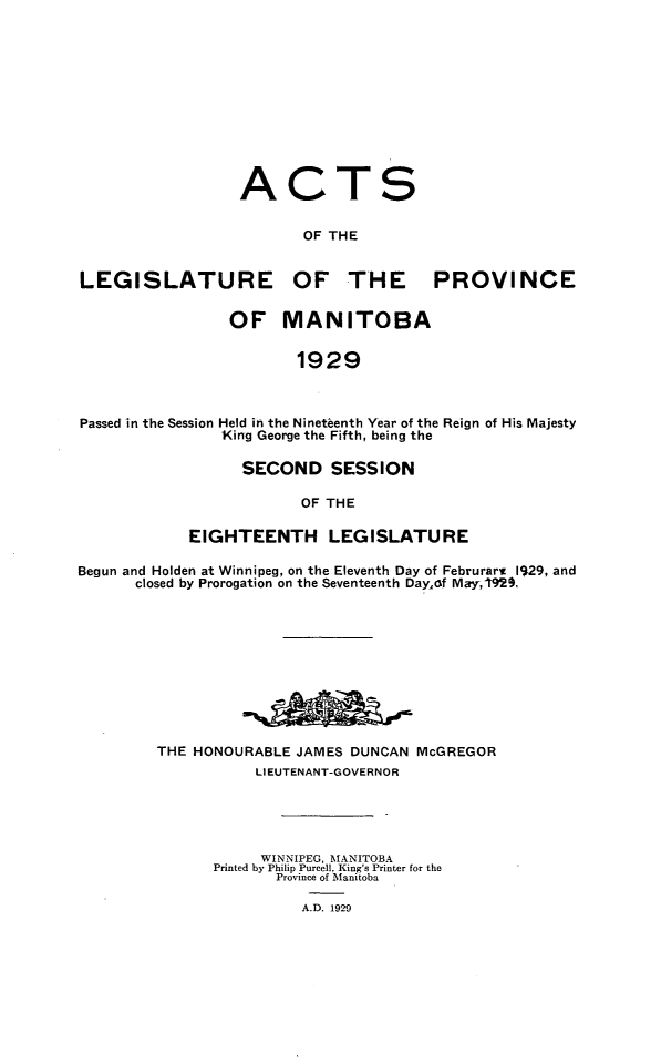 handle is hein.psc/acleproman0059 and id is 1 raw text is: 











ACTS

       OF THE


LEGISLATURE


                 OF


OF THE


MANITOBA


PROVINCE


1929


Passed in the Session Held in the Nineteenth Year of the Reign of His Majesty
                King George the Fifth, being the

                  SECOND SESSION

                         OF THE

            EIGHTEENTH LEGISLATURE

Begun and Holden at Winnipeg, on the Eleventh Day of Februrarw 1929, and
      closed by Prorogation on the Seventeenth DayLAf May,1929,










         THE HONOURABLE JAMES DUNCAN  McGREGOR
                    LIEUTENANT-GOVERNOR





                    WINNIPEG, MANITOBA
               Printed by Philip Purcell, King's Printer for the
                      Province of Manitoba

                         A.D. 1929


