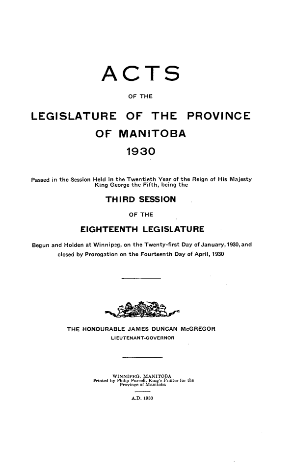 handle is hein.psc/acleproman0060 and id is 1 raw text is: 










                 ACTS


                        OF THE


LEGISLATURE OF THE PROVINCE


                OF MANITOBA


                        1930



Passed in the Session Held in the Twentieth Year of the Reign of His Majesty
                King George the Fifth, being the

                  THIRD SESSION

                        OF THE

            EIGHTEENTH LEGISLATURE

Begun and Holden at Winnipeg, on the Twenty-first Day of January,1930, and
       closed by Prorogation on the Fourteenth Day of April, 1930











         THE HONOURABLE JAMES DUNCAN McGREGOR
                    LIEUTENANT-GOVERNOR





                    WINNIPEG, MANITOBA
               Printed by Philip Purcell, King's Printer for the
                      Province of Manitoba

                         A.D. 1930


