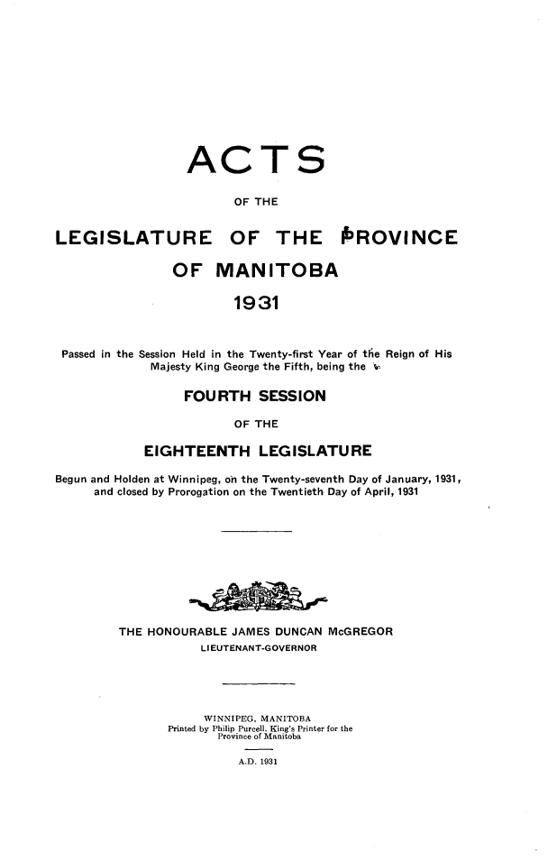 handle is hein.psc/acleproman0061 and id is 1 raw text is: 












ACT

       OF THE


LEGISLATURE


OF THE PROVINCE


               OF MANITOBA

                        1931



Passed in the Session Held in the Twenty-first Year of te Reign of His
            Majesty King George the Fifth, being the %


     FOURTH SESSION

            OF THE

EIGHTEENTH LEGISLATURE


Begun and Holden at Winnipeg, on the Twenty-seventh Day of January, 1931,
     and closed by Prorogation on the Twentieth Day of April, 1931










         THE HONOURABLE JAMES DUNCAN McGREGOR
                    LIEUTENANT-GOVERNOR





                    WINNIPEG, MANITOBA
               Printed by Philip Purcell. King's Printer for the
                      Province of Manitoba

                         A.D. 1931


S



