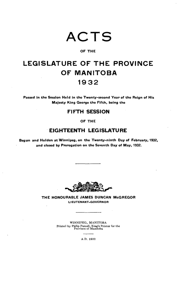 handle is hein.psc/acleproman0062 and id is 1 raw text is: 








ACT


S


                         OF THE


  LEGISLATURE OF THE PROVINCE

                 OF   MANITOBA

                        1932


  Passed in the Session Held in the Twenty-second Year of the Reign of His
             Majesty King George the Fifth, being the

                   FIFTH   SESSION

                         OF THE

            EIGHTEENTH LEGISLATURE

Begun and Holden at Winnipeg, on the Twenty-ninth Day of February, 1932,
       and closed by Prorogation on the Seventh Day of May, 1932.












         THE HONOURABLE JAMES DUNCAN  McGREGOR
                    LIEUTENANT-GOVERNOR




                    WINNIPEG, MANITOBA
               Printed by Philip Purcell, King's Printer for the
                      Province of Manitoba

                         A.D. 1932


