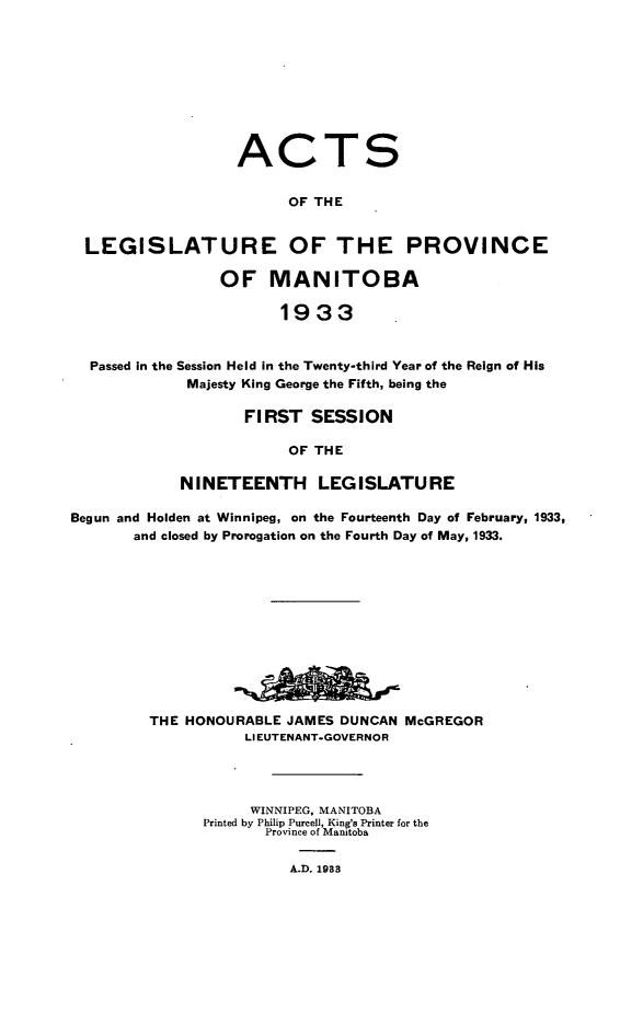 handle is hein.psc/acleproman0063 and id is 1 raw text is: 










ACT


S


                       OF THE


LEGISLATURE OF THE PROVINCE

               OF MANITOBA

                      1933


 Passed in the Session Held in the Twenty-third Year of the Reign of His
            Majesty King George the Fifth, being the


       FIRST   SESSION

            OF THE

NINETEENTH LEGISLATURE


Begun and Holden at Winnipeg, on the Fourteenth Day of February, 1933,
       and closed by Prorogation on the Fourth Day of May, 1933.












         THE HONOURABLE JAMES DUNCAN  McGREGOR
                    LIEUTENANT-GOVERNOR




                    WINNIPEG, MANITOBA
               Printed by Philip Purcell, King's Printer for the
                      Province of Manitoba

                         A.D. 1933


