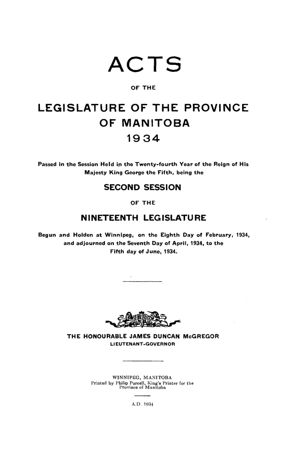 handle is hein.psc/acleproman0064 and id is 1 raw text is: 









ACT


S


                       OF THE


LEGISLATURE OF THE PROVINCE

               OF MANITOBA

                      1934



Passed in the Session Held in the Twenty-fourth Year of the Reign of His
            Majesty King George the Fifth, being the


      SECOND SESSION

            OF THE

NINETEENTH LEGISLATURE


Begun and Holden at Winnipeg, on the Eighth Day of February, 1934,
      and adjourned on the Seventh Day of April, 1934, to the
                  Fifth day of June, 1934.












       THE HONOURABLE  JAMES DUNCAN McGREGOR
                  LIEUTENANT-GOVERNOR




                  WINNIPEG, MANITOBA
             Printed by Philip Purcell, King's Printer for the
                    Province of Manitoba

                       A.D. 1934


