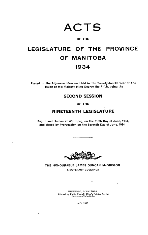 handle is hein.psc/acleproman0065 and id is 1 raw text is: 







ACT

      OF THE


LEGISLATURE OF THE


PROVINCE


               OF MANITOBA


                      1934




Passed in the Adjourned Session Held in the Twenty-fourth Year of the
       Reign of His Majesty King George the Fifth, being the


      SECOND SESSION

            OF THE

NINETEENTH LEGISLATURE


Begun and Holden at Winnipeg, on the Fifth Day of June, 1934,
and closed by Prorogation on the Seventh Day of June, 1934











    THE HONOURABLE JAMES DUNCAN McGREGOR
               LIEUTENANT-GOVERNOR





               WINNIPEG, MANITOBA
          Printed by Philip Purcell, King's Printer for the
                 Province of Manitoba

                    A.D. 1933


S


