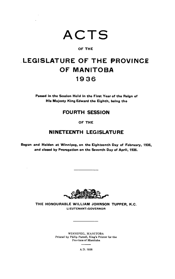 handle is hein.psc/acleproman0066 and id is 1 raw text is: 








                ACTS


                       OF THE


LEGISLATURE OF THE PROVINCE

               OF MANITOBA

                      1936



     Passed In the Session Held in the First Year of the Reign of
         His Majesty King Edward the Eighth, being the


      FOURTH SESSION

            OF THE

NINETEENTH LEGISLATURE


Begun and Holden at Winnipeg, on the Eighteenth Day of February, 1936,
     and closed by Prorogation on the Seventh Day of April, 1936.













     THE  HONOURABLE WILLIAM JOHNSON TUPPER, K.C.
                   LIEUTENANT-GOVERNOR





                   WINNIPEG, MANITOBA
              Printed by Philip Purcell, King's Printer for the
                     Province of Manitoba

                        A.D. 1936


