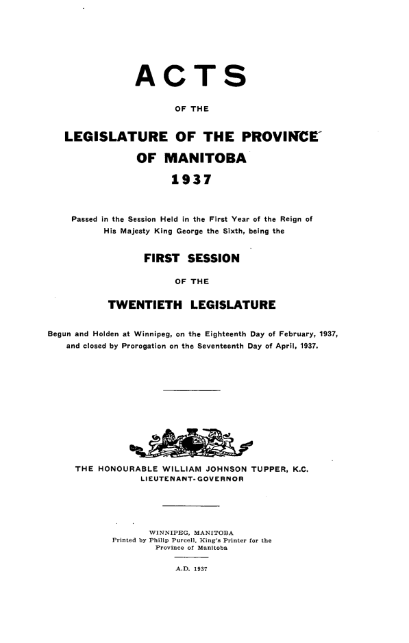 handle is hein.psc/acleproman0067 and id is 1 raw text is: 








ACT


S


                     OF THE


LEGISLATURE OF THE PROVINCE

             OF MANITOBA

                    1937



 Passed in the Session Held in the First Year of the Reign of
       His Majesty King George the Sixth, being the


       FIRST   SESSION

             OF THE


TWENTIETH LEGISLATURE


Begun and Holden at Winnipeg, on the Eighteenth Day of February, 1937,
   and closed by Prorogation on the Seventeenth Day of April, 1937.














     THE HONOURABLE  WILLIAM JOHNSON  TUPPER, K.C.
                 LIEUTENANT- GOVERNOR





                   WINNIPEG, MANITOBA
            Printed by Philip Purcell, King's Printer for the
                    Province of Manitoba

                        A.D. 1937


