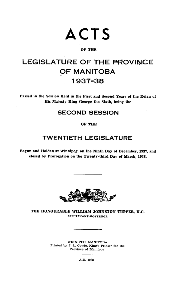 handle is hein.psc/acleproman0068 and id is 1 raw text is: 







                 ACTS


                       OF THE


 LEGISLATURE OF THE PROVINCE

               OF   MANITOBA

                   1937-38


Passed in the Session Held in the First and Second Years of the Reign of
         His Majesty King George the Sixth, being the


              SECOND SESSION

                       OF THE


        TWENTIETH LEGISLATURE


Begun and Holden at Winnipeg, on the Ninth Day of December, 1937, and
   closed by Prorogation on the Twenty-third Day of March, 1938.












   THE  HONOURABLE WILLIAM JOHNSTON TUPPER, K.C.
                  LIEUTENANT-GOVERNOR





                  WINNIPEG, MANITOBA
           Printed by J. L. Cowie, King's Printer for the
                  Province of Manitoba

                      A.D. 1938


