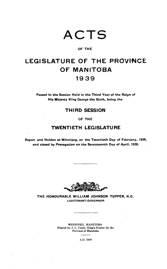 handle is hein.psc/acleproman0069 and id is 1 raw text is: 








                ACTS


                       OF THE


LEGISLATURE OF THE PROVINCE

               OF MANITOBA

                      1939



     Passed In the Session Held in the Third Year of the Reign of
          His Majesty King George the Sixth, being the


      THIRD   SESSION

            OF THE

TWENTIETH LEG ISLATU RE


Begun and Holden at Winnipeg, on the Twentieth Day of February, 1939,
   and closed by Prorogation on the Seventeenth Day of April, 1939.













     THE HONOURABLE  WILLIAM JOHNSON TUPPER, K.C.
                  LIEUTENANT-GOVERNOR





                  WINNIPEG, MANITOBA
              Printed by J. L. Cowie, King's Printer for the
                    Province of Manitoba

                        A.D. 1939


