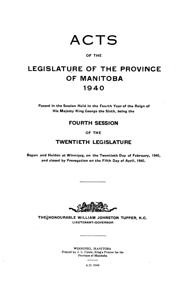 handle is hein.psc/acleproman0070 and id is 1 raw text is: 









                ACTS


                      OF THE


LEGISLATURE OF THE PROVINCE

               OF   MANITOBA

                     1940



    Passed In the Session Held In the Fourth Year of the Reign of
         His Majesty King George the Sixth, being the


     FOURTH SESSION

            OF THE

TWENTIETH LEGISLATURE


Begun and Holden at Winnipeg, on the Twentieth Day of February, 1940,
      and closed by Prorogation on the Fifth Day of April, 1940.













    THEiHONOURABLE  WILLIAM JOHNSTON TUPPER, K.C.
                  LIEUTENANT-GOVERNOR





                  WINNIPEG. MANITOBA
             Printed by J. L. Cowie, King's Printer for the
                    Province of Manitoba

                       A.D. 1940



