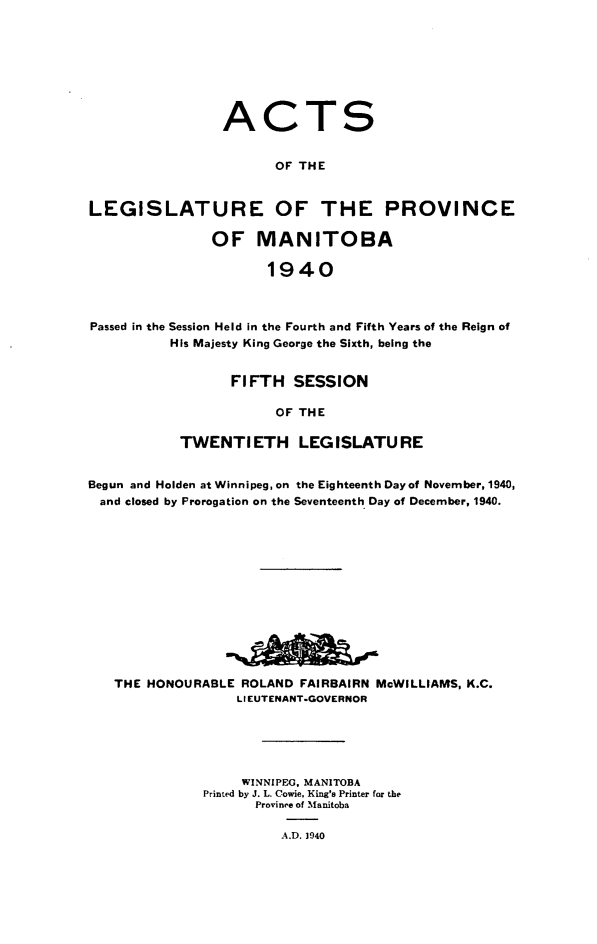 handle is hein.psc/acleproman0071 and id is 1 raw text is: 








ACT


S


                       OF THE


LEGISLATURE OF THE PROVINCE

               OF MANITOBA

                      1940



Passed in the Session Held in the Fourth and Fifth Years of the Reign of
          His Majesty King George the Sixth, being the


      FIFTH   SESSION

            OF THE

TWENTIETH LEGISLATURE


Begun and Holden at Winnipeg, on the Eighteenth Day of November, 1940,
and  closed by Prorogation on the Seventeenth Day of December, 1940.













   THE HONOURABLE  ROLAND FAIRBAIRN McWILLIAMS, K.C.
                  LIEUTENANT-GOVERNOR





                  WINNIPEG, MANITOBA
              Printed by J. L. Cowie, King's Printer for the
                     Province of Manitoba

                        A.D. 1940


