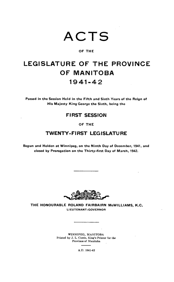 handle is hein.psc/acleproman0072 and id is 1 raw text is: 








                 ACTS


                       OF THE


LEGISLATURE OF THE PROVINCE

               OF MANITOBA

                   1941-42



 Passed in the Session Held in the Fifth and Sixth Years of the Reign of
          His Majesty King George the Sixth, being the


                  FIRST  SESSION

                       OF THE

         TWENTY-FIRST LEGISLATURE


Begun and Holden at Winnipeg, on the Ninth Day of December, 1941, and
    closed by Prorogation on the Thirty-first Day of March, 1942.













    THE HONOURABLE ROLAND FAIRBAIRN McWILLIAMS, K.C.
                  LIEUTENANT-GOVERNOR





                  WINNIPEG, MANITOBA
              Printed by J. L. Cowie, King's Printer for the
                    Province of Manitoba

                      A.D. 1941-42


