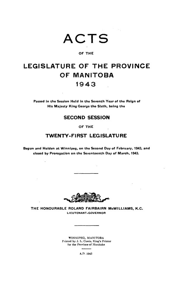 handle is hein.psc/acleproman0073 and id is 1 raw text is: 









                ACTS


                      OF THE


LEGISLATURE OF THE PROVINCE

               OF   MANITOBA

                     1943



    Passed In the Session Held in the Seventh Year of the Reign of
          His Majesty King George the Sixth, being the


       SECOND SESSION

             OF THE

TWENTY-FIRST LEGISLATURE


Begun and Holden at Winnipeg, on the Second Day of February, 1943, and
    closed by Prorogation on the Seventeenth Day of March, 1943.














    THE HONOURABLE ROLAND FAIRBAIRN McWILLIAMS, K.C.
                  LIEUTENANT-GOVERNOR





                  WINNIPEG, MANITOBA
                Printed by J. L. Cowie, King's Printer
                  for the Province of Manitoba

                       A.D. 1943


