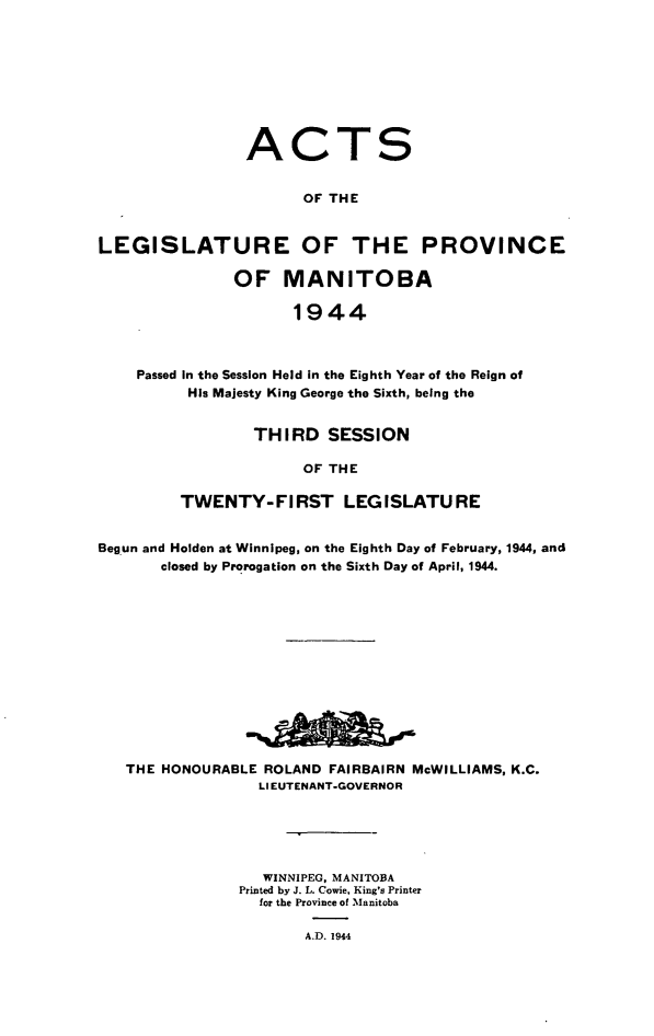handle is hein.psc/acleproman0074 and id is 1 raw text is: 









                ACTS


                      OF THE


LEGISLATURE OF THE PROVINCE

               OF   MANITOBA

                     1944



    Passed In the Session Held in the Eighth Year of the Reign of
          His Majesty King George the Sixth, being the


        THIRD   SESSION

             OF THE

TWENTY-FIRST LEGISLATURE


Begun and Holden at Winnipeg, on the Eighth Day of February, 1944, and
       closed by Prorogation on the Sixth Day of April, 1944.














   THE HONOURABLE ROLAND FAIRBAIRN McWILLIAMS, K.C.
                  LIEUTENANT-GOVERNOR





                  WINNIPEG, MANITOBA
               Printed by J. L. Cowie, King's Printer
                  for the Province of Manitoba

                       A.D. 1944


