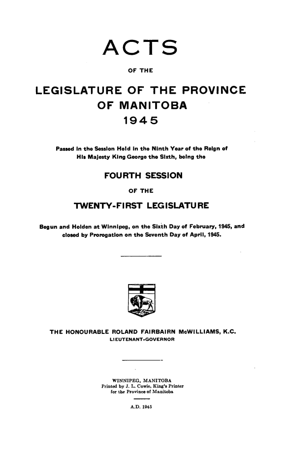 handle is hein.psc/acleproman0075 and id is 1 raw text is: 






                ACTS


                       OF THE


LEGISLATURE OF THE PROVINCE

               OF   MANITOBA

                     1945



     Passed in the Session Held in the Ninth Year of the Reign of
          His Majesty King George the Sixth, being the


        FOURTH   SESSION

             OF THE

TWENTY-FIRST LEGISLATURE


Begun and Holden at Winnipeg, on the Sixth Day of February, 1945, and
      closed by Prorogation on the Seventh Day of April, 1945.














  THE HONOURABLE  ROLAND FAIRBAIRN McWILLIAMS, K.C.
                 LIEUTENANT-GOVERNOR


   WINNIPEG, MANITOBA
Printed by J. L. Cowie, King's Printer
  for the Province of Manitoba

       A.D. 1945


