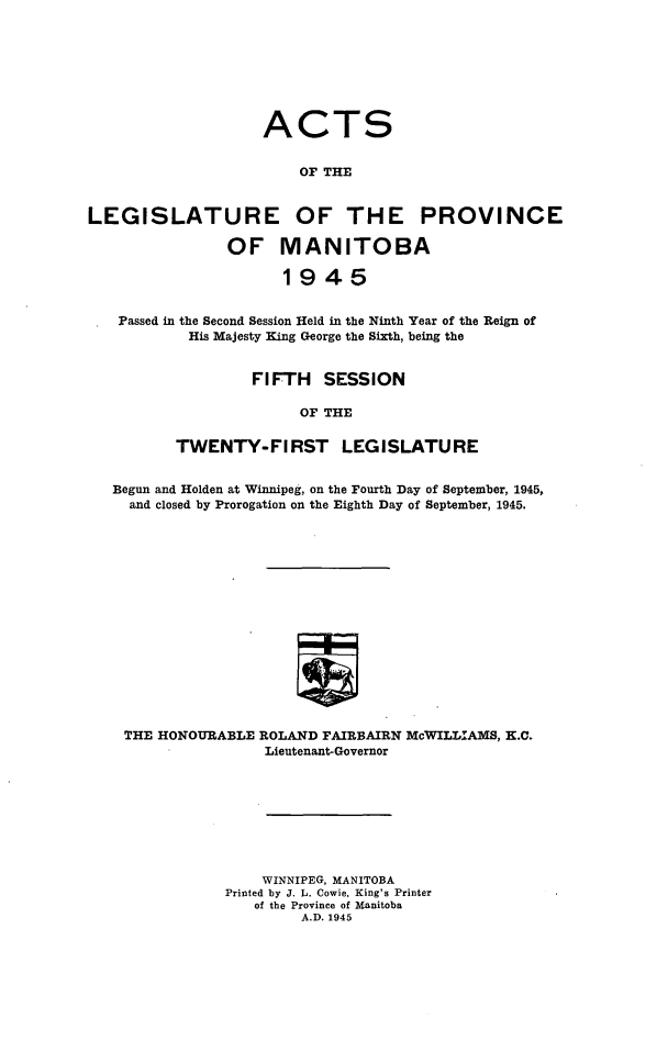 handle is hein.psc/acleproman0076 and id is 1 raw text is: 








                    ACTS


                        OF THE


LEGISLATURE OF THE PROVINCE

                OF MANITOBA

                      1945


   Passed in the Second Session Held in the Ninth Year of the Reign of
           His Majesty King George the Sixth, being the


                   FIFTH   SESSION

                        OF THE

          TWENTY-FIRST LEGISLATURE


   Begun and Holden at Winnipeg, on the Fourth Day of September, 1945,
     and closed by Prorogation on the Eighth Day of September, 1945.
















     THE HONOURABLE ROLAND FAIRBAIRN McWILLIAMS, K.C.
                    Lieutenant-Governor


    WINNIPEG, MANITOBA
Printed by J. L. Cowie, King's Printer
   of the Province of Manitoba
         A.D. 1945


