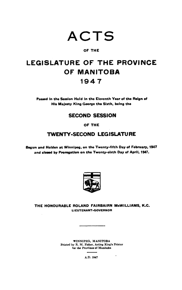 handle is hein.psc/acleproman0077 and id is 1 raw text is: 








ACT


S


                       OF THE


LEGISLATURE OF THE PROVINCE

               OF MANITOBA

                      1947



    Passed In the Session Held in the Eleventh Year of the Reign of
          His Majesty King George the Sixth, being the


         SECOND SESSION

               OF THE

TWENTY-SECOND LEGISLATURE


Begun and Holden at Winnipeg, on the Twenty-fifth Day of February, 1947
   and closed by Prorogation on the Twenty-sixth Day of April, 1947.












   THE  HONOURABLE ROLAND FAIRBAIRN McWILLIAMS, K.C.
                  LIEUTENANT-GOVERNOR


     WINNIPEG, MANITOBA
Printed by R. M. Fisher, Acting King's Printer
     for the Province of Manitoba

          A.D. 1947


