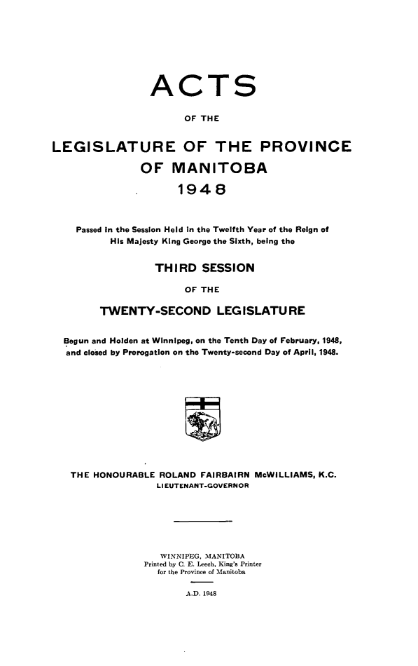 handle is hein.psc/acleproman0078 and id is 1 raw text is: 








                 ACTS


                       OF THE


LEGISLATURE OF THE PROVINCE

               OF MANITOBA

                      1948



    Passed in the Session Held in the Twelfth Year of the Reign of
          His Majesty King George the Sixth, being the


         THIRD SESSION

               OF THE

TWENTY-SECOND LEG ISLATU RE


Begun and Holden at Winnipeg, on the Tenth Day of February, 1948,
and closed by Prorogation on the Twenty-second Day of April, 1948.












THE  HONOURABLE ROLAND  FAIRBAIRN McWILLIAMS, K.C.
                LIEUTENANT-GOVERNOR







                WINNIPEG, MANITOBA
              Printed by C. E. Leech, King's Printer
                for the Province of Manitoba

                     A.D. 1948


