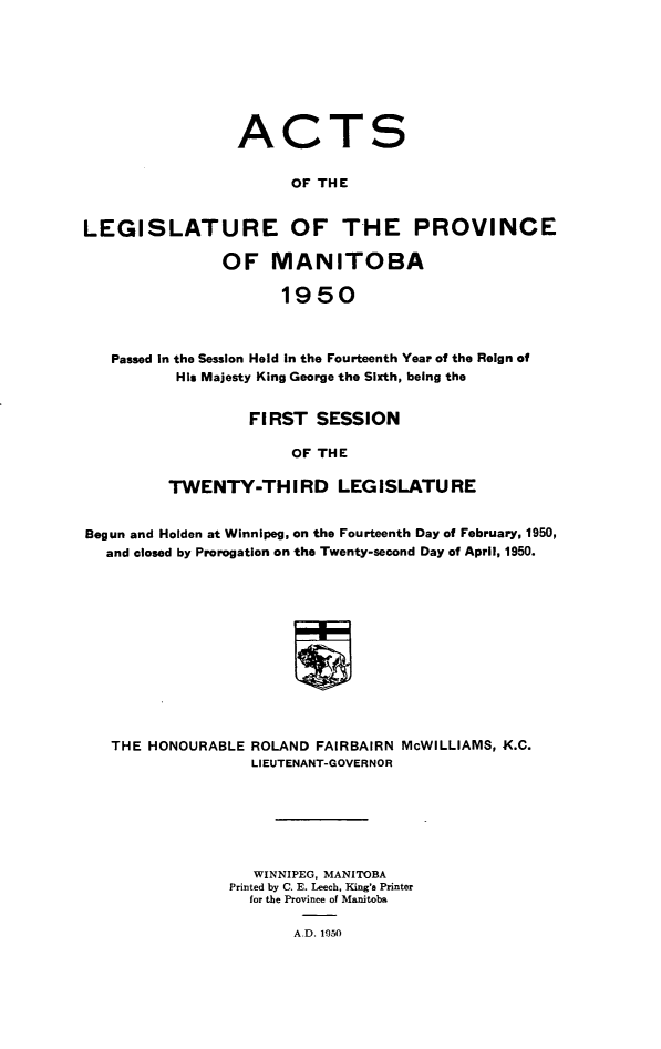 handle is hein.psc/acleproman0080 and id is 1 raw text is: 








ACT


S


                       OF THE


LEGISLATURE OF THE PROVINCE

                OF   MANITOBA

                      1950



   Passed in the Session Held in the Fourteenth Year of the Reign of
          His Majesty King George the Sixth, being the


         FIRST   SESSION

              OF THE

TWENTY-THIRD LEGISLATURE


Begun and Holden at Winnipeg, on the Fourteenth Day of February, 1950,
  and closed by Prorogation on the Twenty-second Day of April, 1950.












  THE  HONOURABLE  ROLAND FAIRBAIRN McWILLIAMS, X.C.
                   LIEUTENANT-GOVERNOR


   WINNIPEG, MANITOBA
Printed by C. E. Leech, King's Printer
  for the Province of Manitoba

       A.D. 1950


