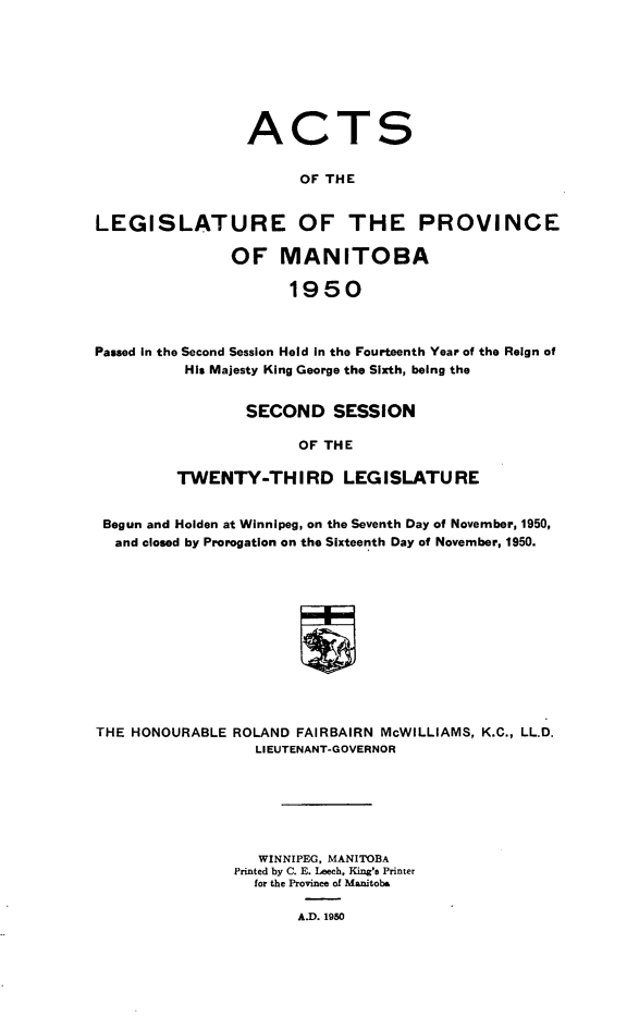 handle is hein.psc/acleproman0081 and id is 1 raw text is: 








                 ACTS

                       OF THE


LEGISLATURE OF THE PROVINCE

               OF MANITOBA

                      1950



Passed in the Second Session Held In the Fourteenth Year of the Reign of
          His Majesty King George the Sixth, being the


        SECOND   SESSION

              OF THE

TWENTY-THIRD LEGISLATURE


Begun and Holden at Winnipeg, on the Seventh Day of November, 1950,
  and closed by Prorogation on the Sixteenth Day of November, 1950.












THE HONOURABLE ROLAND FAIRBAIRN McWILLIAMS, K.C., LL.D.
                  LIEUTENANT-GOVERNOR






                  WINNIPEG, MANITOBA
               Printed by C. E. Leech, King's Printer
                  for the Province of Manitoba

                      A.D. 1950


