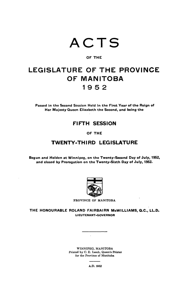 handle is hein.psc/acleproman0083 and id is 1 raw text is: 










ACT


S


                       OF THE


LEGISLATURE OF THE PROVINCE

               OF MANITOBA

                      1952



   Passed In the Second Session Held in the First Year of the Reign of
       Her Majesty Queen Elizabeth the Second, and being the


                  FIFTH   SESSION

                       OF THE

         TWENTY-THIRD LEGISLATURE



Begun and Holden at Winnipeg, on the Twenty-Second Day of July, 1952,
   and closed by Prorogation on the Twenty-Sixth Day of July, 1952.









                  PROVINCE OF MANITOBA

THE HONOURABLE  ROLAND FAIRBAIRN McWILLIAMS, Q.C., LL.D.
                   LIEUTENANT-GOVERNOR







                   WINNIPEG, MANITOBA
                Printed by C. E. Leech, Queen's Printer
                   for the Province of Manitoba

                        A.D. 1952


