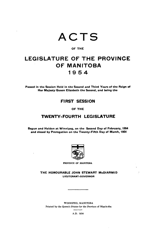 handle is hein.psc/acleproman0084 and id is 1 raw text is: 










                ACTS


                       OF THE


LEGISLATURE OF THE PROVINCE

               OF MANITOBA

                     1954



Passed in the Session Held in the Second and Third Years of the Reign of
      Her Majesty Queen Elizabeth the Second, and being the


                 FIRST   SESSION

                       OF THE

        TWENTY-FOURTH LEGISLATURE


 Begun and Holden at Winnipeg, on the Second Day of February, 1954
   and closed by Prorogation on the Twenty-Fifth Day of March, 1954








                   PROVINCE OF MANITOBA


       THE  HONOURABLE JOHN STEWART McDIARMID
                  LIEUTENANT-GOVERNOR







                  WINNIPEG, MANITOBA
          Printed by the Queen's Printer for the Province of Manitoba

                       A.D. 1954


