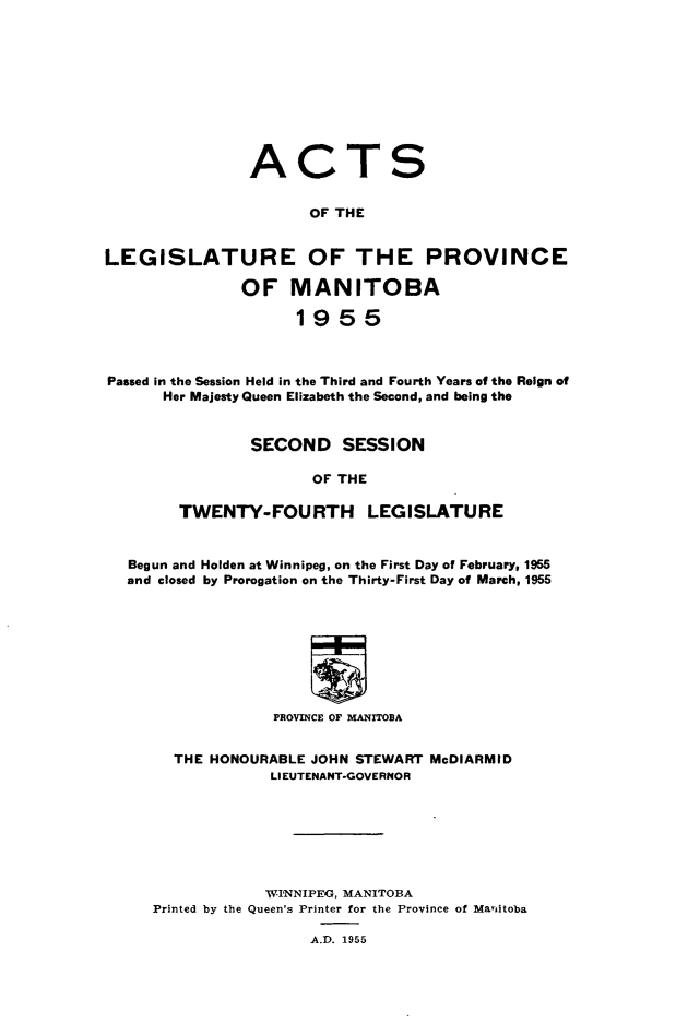 handle is hein.psc/acleproman0085 and id is 1 raw text is: 











ACT


S


                      OF THE


LEGISLATURE OF THE PROVINCE

               OF   MANITOBA

                     1955



Passed in the Session Held in the Third and Fourth Years of the Reign of
      Her Majesty Queen Elizabeth the Second, and being the


                SECOND SESSION

                       OF THE

        TWENTY-FOURTH LEGISLATURE



   Begun and Holden at Winnipeg, on the First Day of February, 1955
   and closed by Prorogation on the Thirty-First Day of March, 1955









                   PROVINCE OF MANITOBA


        THE HONOURABLE JOHN STEWART McDIARMID
                  LIEUTENANT-GOVERNOR







                  WINNIPEG, MANITOBA
     Printed by the Queen's Printer for the Province of Manitoba

                       A.D. 1955


