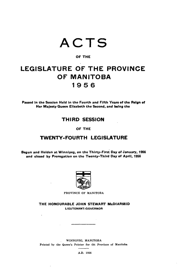 handle is hein.psc/acleproman0086 and id is 1 raw text is: 










ACT


S


                       OF THE


LEGISLATURE OF THE PROVINCE

               OF MANITOBA

                     1956



 Passed In the Session Held in the Fourth and Fifth Years of the Reign of
      Her Majesty Queen Elizabeth the Second, and being the


                 THIRD SESSION

                       OF THE

        TWENTY-FOURTH LEGISLATURE


Begun and Holden at Winnipeg, on the Thirty-First Day of January, 1956
  and closed by Prorogation on the Twenty-Third Day of April, 1956








                  PROVINCE OF MANITOBA


        THE HONOURABLE JOHN STEWART McDIARMID
                  LIEUTENANT-GOVERNOR







                  WINNIPEG, MANITOBA
        Printed by the Queen's Printer for tbt Province of Manitoba

                        A.D. 1956


