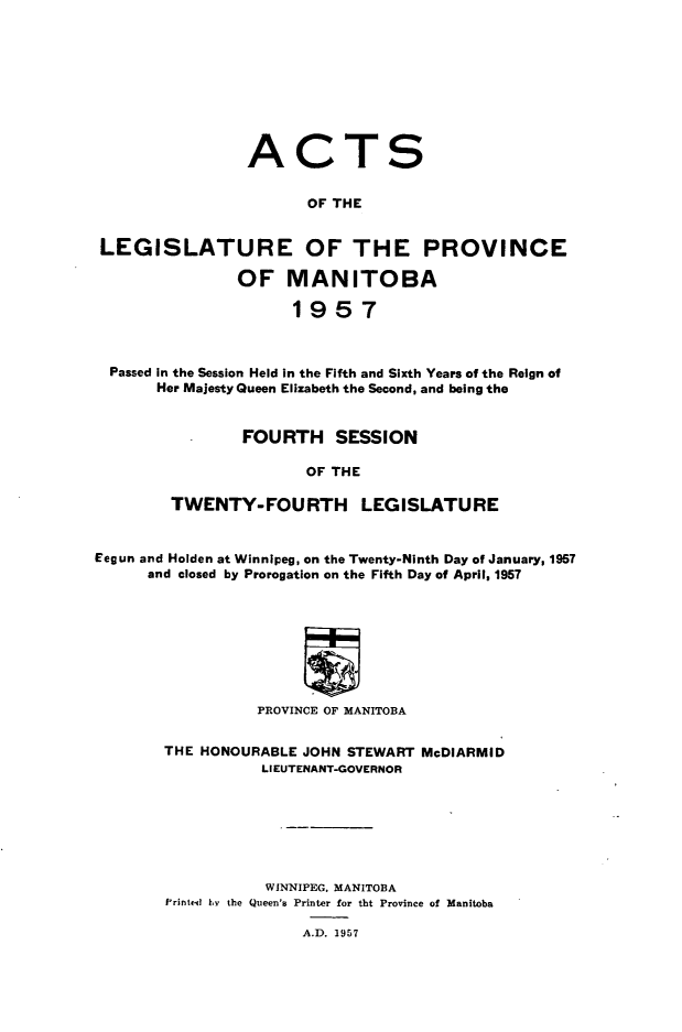 handle is hein.psc/acleproman0087 and id is 1 raw text is: 









                 ACTS


                       OF THE


 LEGISLATURE OF THE PROVINCE

                OF   MANITOBA

                      1957



  Passed in the Session Held in the Fifth and Sixth Years of the Reign of
       Her Majesty Queen Elizabeth the Second, and being the


                FOURTH SESSION

                       OF THE

        TWENTY-FOURTH LEGISLATURE


Eegun and Holden at Winnipeg, on the Twenty-Ninth Day of January, 1957
      and closed by Prorogation on the Fifth Day of April, 1957








                  PROVINCE OF MANITOBA


THE HONOURABLE JOHN STEWART McDIARMID
           LIEUTENANT-GOVERNOR







           WINNIPEG, MANITOBA
Printed by the Queen's Printer for tbt Province of Manitoba


A.D. 1957


