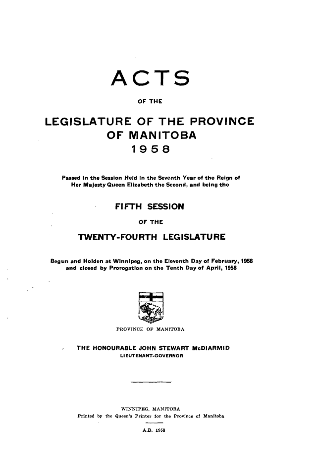 handle is hein.psc/acleproman0088 and id is 1 raw text is: 











                ACTS


                      OF THE


LEGISLATURE OF THE PROVINCE

               OF   MANITOBA

                     1958



    Passed in the Session Held in the Seventh Year of the Reign of
      Her Majesty Queen Elizabeth the Second, and being the


                 FIFTH   SESSION

                       OF THE

        TWENTY-FOURTH LEGISLATURE


 Begun and Holden at Winnipeg, on the Eleventh Day of February, 1958
     and closed by Prorogation on the Tenth Day of April, 1958








                 PROVINCE OF MANITOBA


THE HONOURABLE JOHN STEWART McDIARMID
           LIEUTENANT-GOVERNOR







           WINNIPEG, MANITOBA
Printed by the Queen's Printer for the Province of Manitoba

                A.D. 1958


