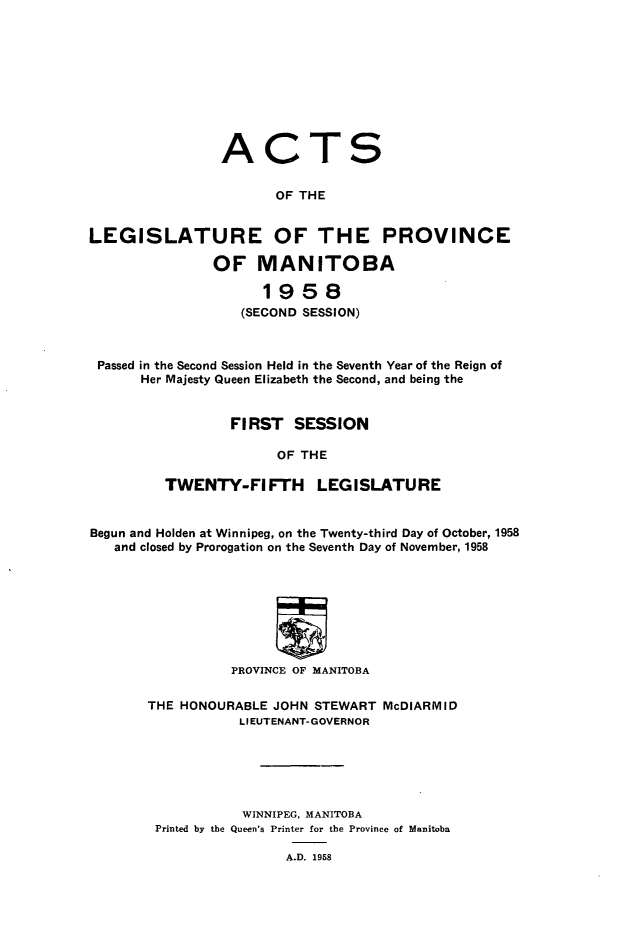 handle is hein.psc/acleproman0089 and id is 1 raw text is: 










A


C


T


S


                        OF THE


LEGISLATURE OF THE PROVINCE

                OF   MANITOBA

                      1958
                   (SECOND SESSION)



 Passed in the Second Session Held in the Seventh Year of the Reign of
       Her Majesty Queen Elizabeth the Second, and being the


                  FIRST   SESSION

                        OF THE

          TWENTY-FI FTH LEGISLATURE


Begun and Holden at Winnipeg, on the Twenty-third Day of October, 1958
   and closed by Prorogation on the Seventh Day of November, 1958








                  PROVINCE OF MANITOBA

       THE HONOURABLE  JOHN STEWART  McDIARMID
                   LIEUTENANT-GOVERNOR






                   WINNIPEG, MANITOBA
        Printed by the Queen's Printer for the Province of Manitoba


A.D. 1958



