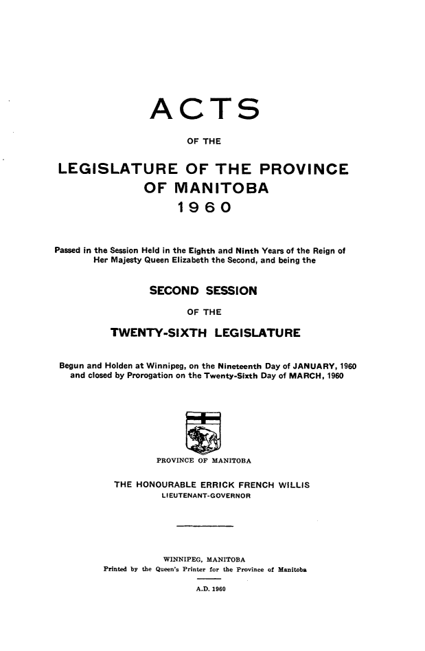 handle is hein.psc/acleproman0090 and id is 1 raw text is: 










ACT


S


                        OF THE


 LEGISLATURE OF THE PROVINCE

                OF   MANITOBA

                      1960



Passed in the Session Held in the Eighth and Ninth Years of the Reign of
       Her Majesty Queen Elizabeth the Second, and being the


                 SECOND SESSION

                        OF THE

          TWENTY-SIXTH LEGISLATURE


 Begun and Holden at Winnipeg, on the Nineteenth Day of JANUARY, 1960
   and closed by Prorogation on the Twenty-Sixth Day of MARCH, 1960








                  PROVINCE OF MANITOBA

           THE HONOURABLE ERRICK FRENCH WILLIS
                   LIEUTENANT-GOVERNOR






                   WINNIPEG, MANITOBA
         Printed by the Queen's Printer for the Province of Manitoba

                         A.D. 1960


