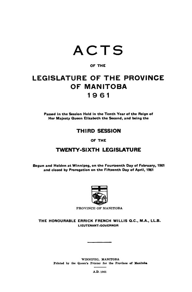 handle is hein.psc/acleproman0091 and id is 1 raw text is: 











                ACTS


                      OF THE


LEGISLATURE OF THE PROVINCE

               OF   MANITOBA

                     1961



    Passed in the Session Held in the Tenth Year of the Reign of
      Her Majesty Queen Elizabeth the Second, and being the


        THIRD   SESSION

              OF THE

TWENTY-SIXTH LEGISLATURE


Begun and Holden at Winnipeg, on the Fourteenth Day of February, 1961
    and closed by Prorogation on the Fifteenth Day of April, 1961






                         w

                 PROVINCE OF MANITOBA


  THE HONOURABLE ERRICK FRENCH WILLIS G.C., M.A., LL.B.
                 LIEUTENANT-GOVERNOR







                   WINNIPEG, MANITOBA
        Printed by the Queen's Printer for the Province of Manitoba

                       A.D. 1961


