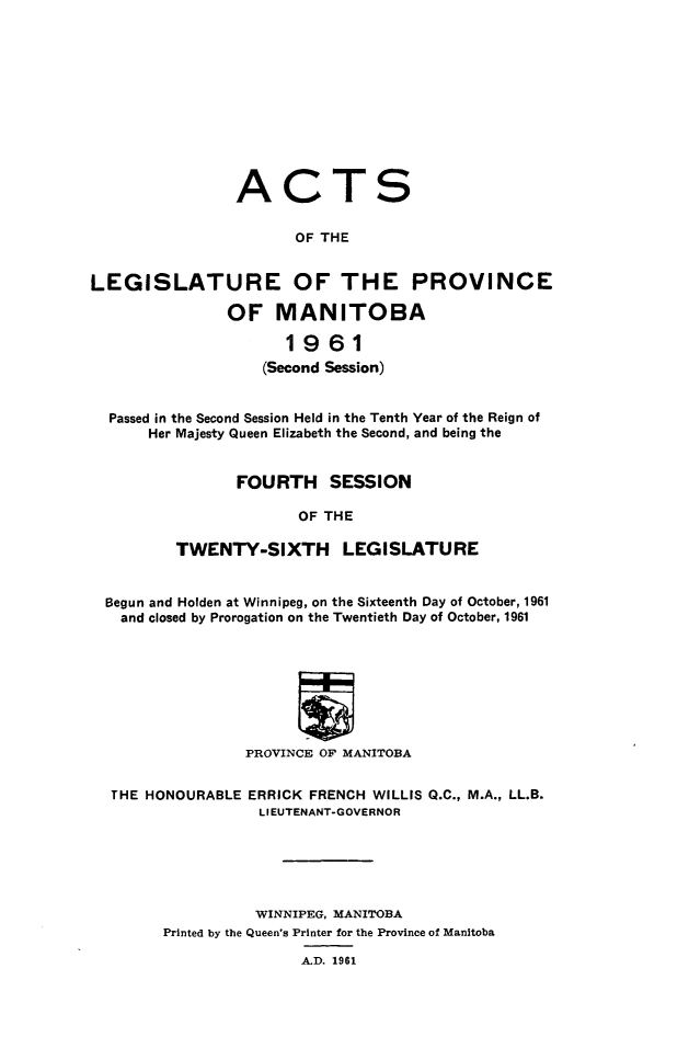 handle is hein.psc/acleproman0092 and id is 1 raw text is: 











ACT


S


                       OF THE


LEGISLATURE OF THE PROVINCE

               OF MANITOBA

                      1961
                   (Second Session)


  Passed in the Second Session Held in the Tenth Year of the Reign of
      Her Majesty Queen Elizabeth the Second, and being the


                FOURTH SESSION

                       OF THE

         TWENTY-SIXTH LEGISLATURE


  Begun and Holden at Winnipeg, on the Sixteenth Day of October, 1961
  and closed by Prorogation on the Twentieth Day of October, 1961








                 PROVINCE OF MANITOBA


  THE HONOURABLE ERRICK FRENCH WILLIS Q.C., M.A., LL.B.
                   LIEUTENANT-GOVERNOR






                   WINNIPEG, MANITOBA
        Printed by the Queen's Printer for the Province of Manitoba


A.D. 1961


