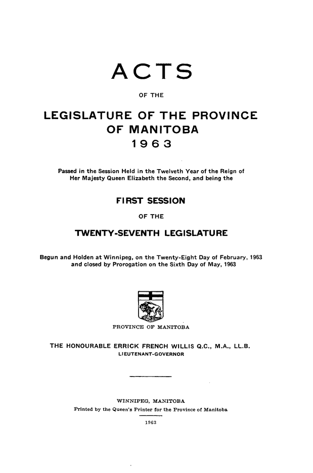handle is hein.psc/acleproman0093 and id is 1 raw text is: 










                 ACTS


                       OF THE


 LEGISLATURE OF THE PROVINCE

                OF   MANITOBA

                     1963



    Passed in the Session Held in the Twelveth Year of the Reign of
       Her Majesty Queen Elizabeth the Second, and being the


                  FIRST  SESSION

                       OF THE

        TWENTY-SEVENTH LEGISLATURE


Begun and Holden at Winnipeg, on the Twenty-Eight Day of February, 1963
       and closed by Prorogation on the Sixth Day of May, 1963








                 PROVINCE OF MANITOBA


  THE HONOURABLE ERRICK FRENCH WILLIS Q.C., M.A., LL.B.
                  LIEUTENANT-GOVERNOR






                  WINNIPEG, MANITOBA
        Printed by the Queen's Printer for the Province of Manitoba

                        1963


