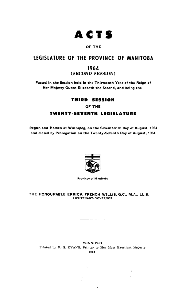 handle is hein.psc/acleproman0095 and id is 1 raw text is: 







                   ACTS

                        OF THE


  LEGISLATURE OF THE PROVINCE OF MANITOBA

                         1964
                  (SECOND   SESSION)

   Passed in the Session held In the Thirteenth Year of the Reign of
      Her Majesty Queen Elizabeth the Second, and being the


                  THIRD SESSION
                        OF THE

         TWENTY-SEVENTH LEGISLATURE


eegun and Holden at Winnipeg, on the Seventeenth day of August, 1964
and closed by Prorogation on the Twenty-Seventh Day of August, 1964.











                     Province of Manitoba



THE HONOURABLE   ERRICK FRENCH WILLIS, Q.C., M.A., LL.B.
                   LIEUTENANT-GOVERNOR










                       WINNIPEG
     Printed by R. S. EVANS, Printer to Her Most Excellent Majesty
                          1964


