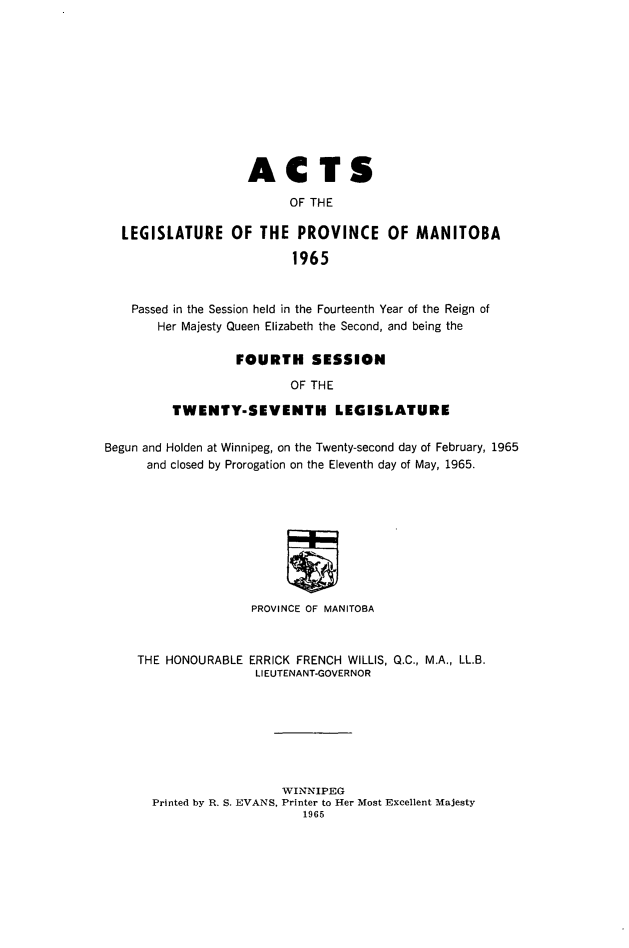 handle is hein.psc/acleproman0096 and id is 1 raw text is: 











                    ACTS

                          OF THE

  LEGISLATURE OF THE PROVINCE OF MANITOBA

                          1965


    Passed in the Session held in the Fourteenth Year of the Reign of
       Her Majesty Queen Elizabeth the Second, and being the

                  FOURTH SESSION

                          OF THE

         TWENTY-SEVENTH LEGISLATURE

Begun and Holden at Winnipeg, on the Twenty-second day of February, 1965
      and closed by Prorogation on the Eleventh day of May, 1965.









                    PROVINCE OF MANITOBA


THE HONOURABLE


ERRICK FRENCH WILLIS,
LIEUTENANT-GOVERNOR


Q.C., M.A., LL.B.


                  WINNIPEG
Printed by R. S. EVANS, Printer to Her Most Excellent Majesty
                     1965


