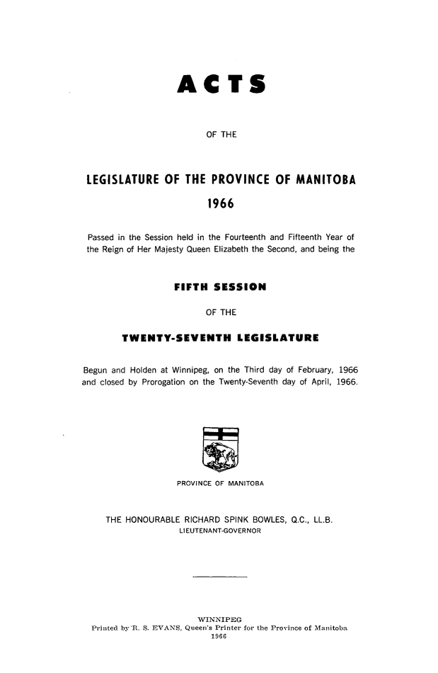 handle is hein.psc/acleproman0097 and id is 1 raw text is: 







                   ACTS




                         OF THE




 LEGISLATURE OF THE PROVINCE OF MANITOBA

                         1966


 Passed in the Session held in the Fourteenth and Fifteenth Year of
 the Reign of Her Majesty Queen Elizabeth the Second, and being the



                  FIFTH SESSION

                        OF THE


        TWENTY-SEVENTH LEGISLATURE


Begun and Holden at Winnipeg, on the Third day of February, 1966
and closed by Prorogation on the Twenty-Seventh day of April, 1966.









                   PROVINCE OF MANITOBA



     THE HONOURABLE RICHARD SPINK BOWLES, Q.C., LL.B.
                   LIEUTENANT-GOVER NOR








                       WINNIPEG
  Printed by'R. S. EVANS, Queen's Printer for the Province of Manitoba
                         1966


