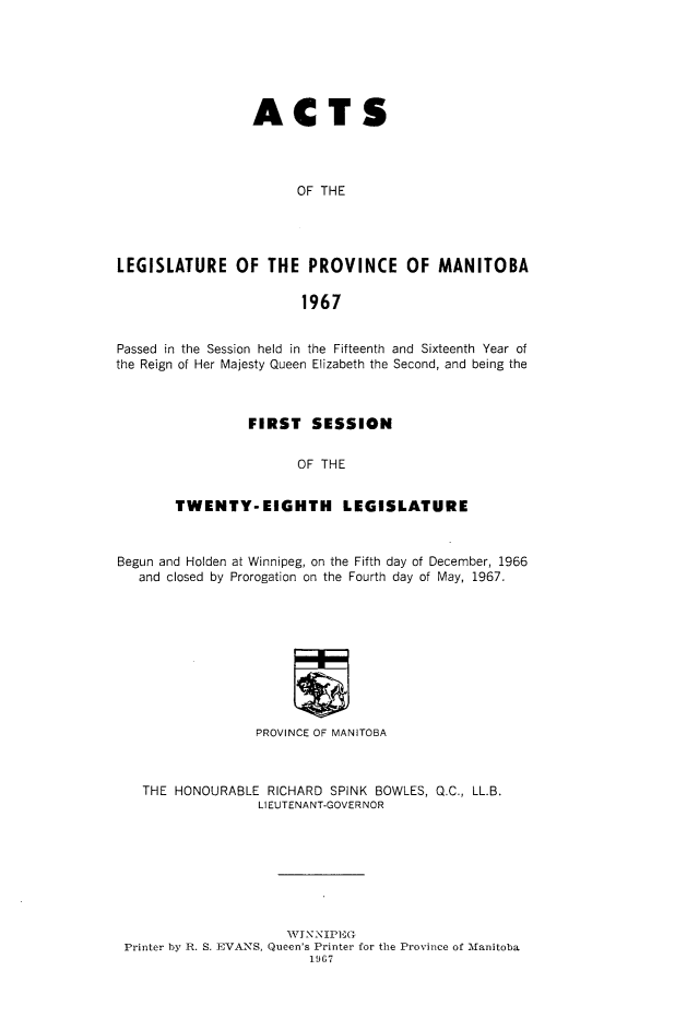 handle is hein.psc/acleproman0098 and id is 1 raw text is: 






                 ACTS




                       OF THE




LEGISLATURE OF THE PROVINCE OF MANITOBA

                        1967


Passed in the Session held in the Fifteenth and Sixteenth Year of
the Reign of Her Majesty Queen Elizabeth the Second, and being the



                 FIRST   SESSION


                       OF THE


        TWENTY-EIGHTH LEGISLATURE



Begun and Holden at Winnipeg, on the Fifth day of December, 1966
   and closed by Prorogation on the Fourth day of May, 1967.










                  PROVINCE OF MANITOBA



   THE  HONOURABLE RICHARD SPINK BOWLES, Q.C., LL.B.
                  LIEUTENANT-GOVERNOR








                      WI NNIFEG
 Printer by R. S. EVANS, Queen's Printer for the Province of Manitoba
                         1967



